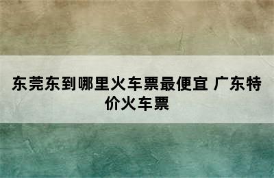 东莞东到哪里火车票最便宜 广东特价火车票